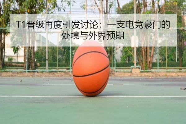 T1晋级再度引发讨论：一支电竞豪门的处境与外界预期 | hth